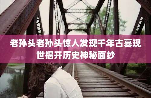 老孙头老孙头惊人发现千年古墓现世揭开历史神秘面纱