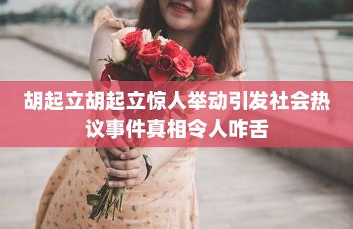 胡起立胡起立惊人举动引发社会热议事件真相令人咋舌