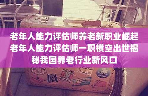 老年人能力评估师养老新职业崛起老年人能力评估师一职横空出世揭秘我国养老行业新风口