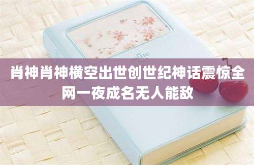 肖神肖神横空出世创世纪神话震惊全网一夜成名无人能敌