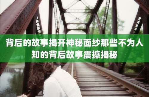 背后的故事揭开神秘面纱那些不为人知的背后故事震撼揭秘