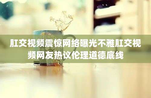 肛交视频震惊网络曝光不雅肛交视频网友热议伦理道德底线