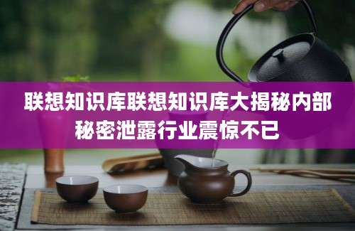 联想知识库联想知识库大揭秘内部秘密泄露行业震惊不已