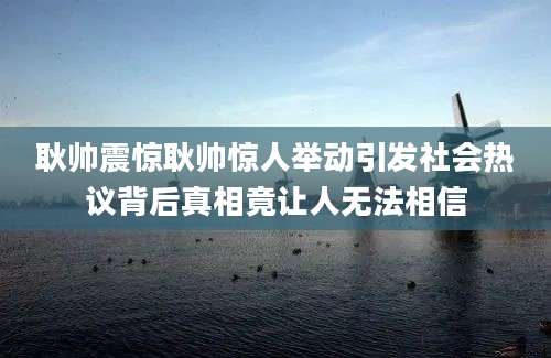 耿帅震惊耿帅惊人举动引发社会热议背后真相竟让人无法相信