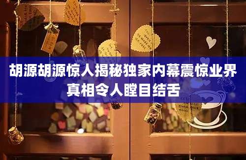 胡源胡源惊人揭秘独家内幕震惊业界真相令人瞠目结舌