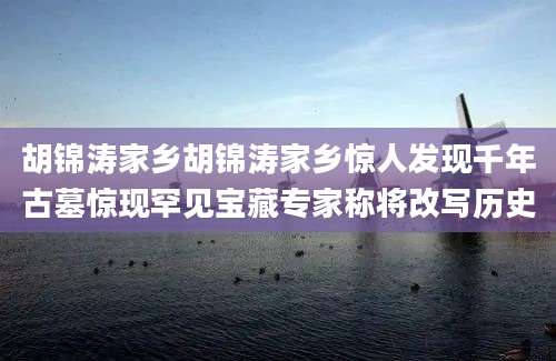 胡锦涛家乡胡锦涛家乡惊人发现千年古墓惊现罕见宝藏专家称将改写历史