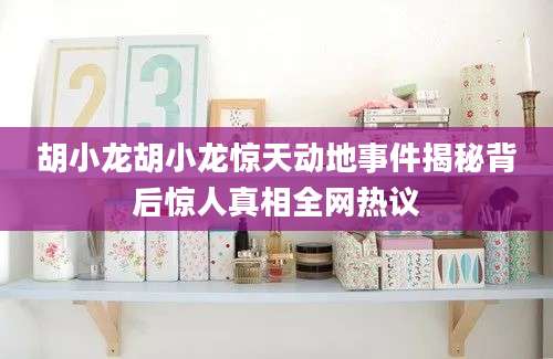 胡小龙胡小龙惊天动地事件揭秘背后惊人真相全网热议
