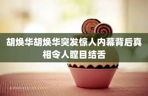 胡焕华胡焕华突发惊人内幕背后真相令人瞠目结舌