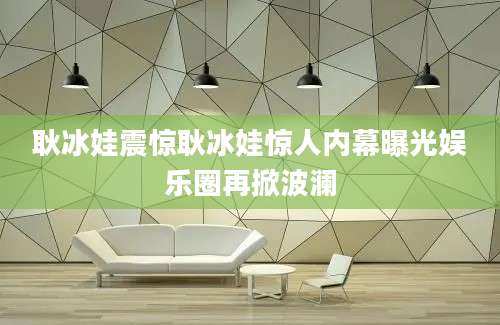 耿冰娃震惊耿冰娃惊人内幕曝光娱乐圈再掀波澜