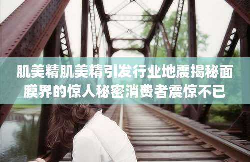 肌美精肌美精引发行业地震揭秘面膜界的惊人秘密消费者震惊不已
