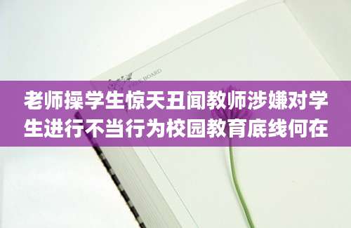老师操学生惊天丑闻教师涉嫌对学生进行不当行为校园教育底线何在