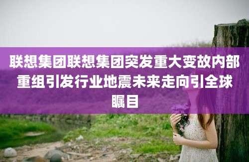 联想集团联想集团突发重大变故内部重组引发行业地震未来走向引全球瞩目