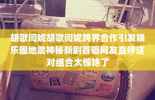 胡歌闫妮胡歌闫妮跨界合作引发娱乐圈地震神秘新剧首曝网友直呼这对组合太惊艳了
