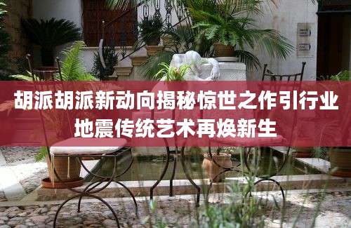 胡派胡派新动向揭秘惊世之作引行业地震传统艺术再焕新生