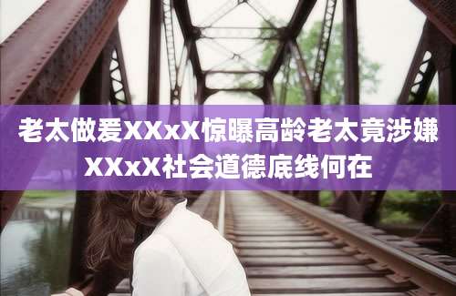 老太做爰XXxX惊曝高龄老太竟涉嫌XXxX社会道德底线何在