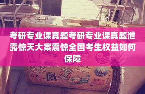 考研专业课真题考研专业课真题泄露惊天大案震惊全国考生权益如何保障