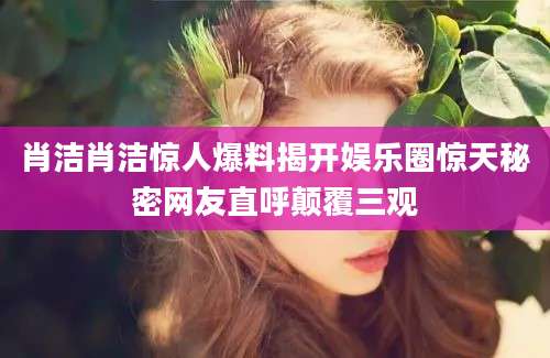 肖洁肖洁惊人爆料揭开娱乐圈惊天秘密网友直呼颠覆三观