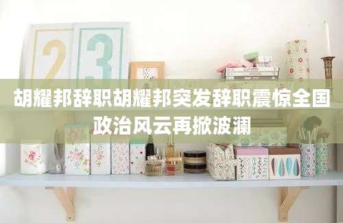 胡耀邦辞职胡耀邦突发辞职震惊全国政治风云再掀波澜