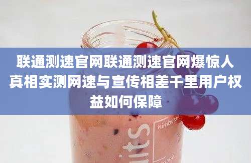 联通测速官网联通测速官网爆惊人真相实测网速与宣传相差千里用户权益如何保障