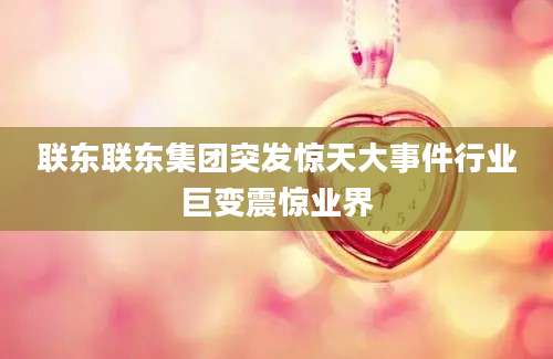 联东联东集团突发惊天大事件行业巨变震惊业界