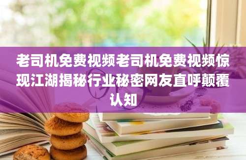 老司机免费视频老司机免费视频惊现江湖揭秘行业秘密网友直呼颠覆认知