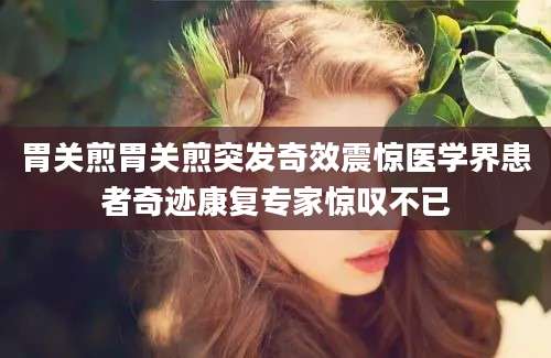 胃关煎胃关煎突发奇效震惊医学界患者奇迹康复专家惊叹不已