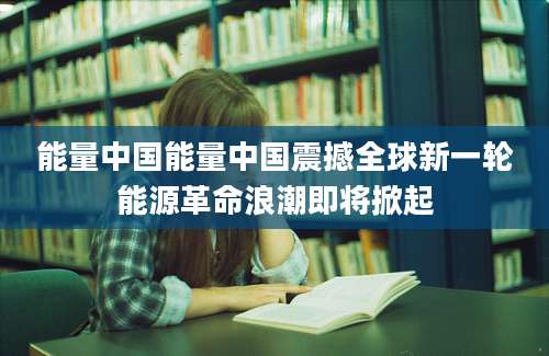 能量中国能量中国震撼全球新一轮能源革命浪潮即将掀起