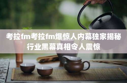 考拉fm考拉fm爆惊人内幕独家揭秘行业黑幕真相令人震惊