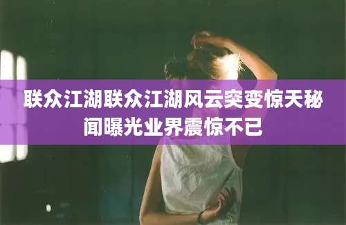 联众江湖联众江湖风云突变惊天秘闻曝光业界震惊不已