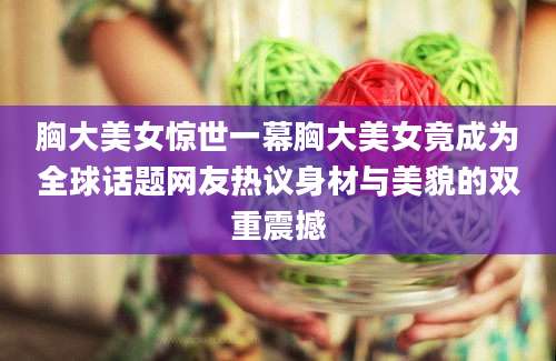 胸大美女惊世一幕胸大美女竟成为全球话题网友热议身材与美貌的双重震撼