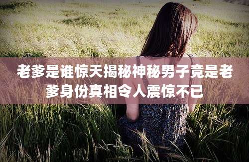 老爹是谁惊天揭秘神秘男子竟是老爹身份真相令人震惊不已