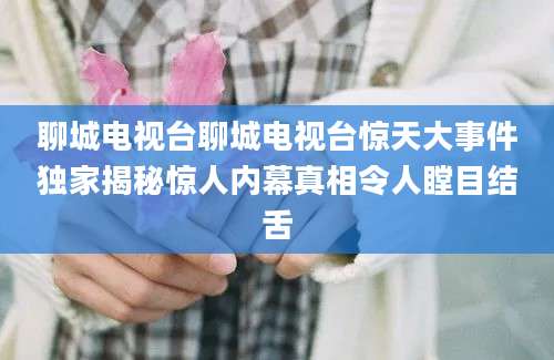 聊城电视台聊城电视台惊天大事件独家揭秘惊人内幕真相令人瞠目结舌