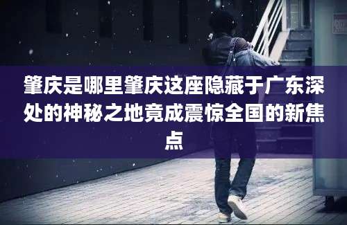 肇庆是哪里肇庆这座隐藏于广东深处的神秘之地竟成震惊全国的新焦点
