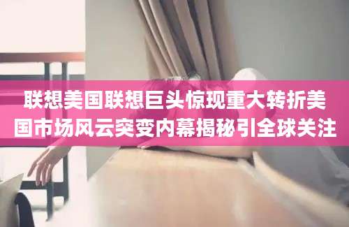 联想美国联想巨头惊现重大转折美国市场风云突变内幕揭秘引全球关注