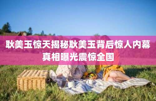 耿美玉惊天揭秘耿美玉背后惊人内幕真相曝光震惊全国