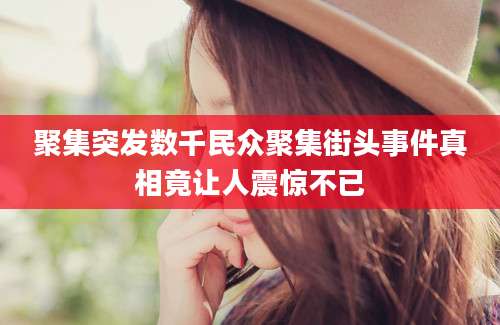 聚集突发数千民众聚集街头事件真相竟让人震惊不已