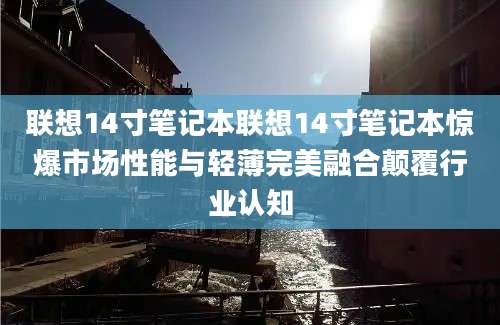 联想14寸笔记本联想14寸笔记本惊爆市场性能与轻薄完美融合颠覆行业认知