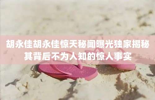 胡永佳胡永佳惊天秘闻曝光独家揭秘其背后不为人知的惊人事实