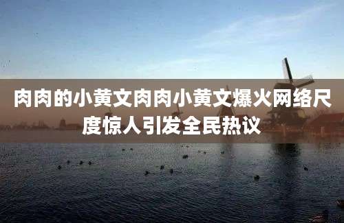 肉肉的小黄文肉肉小黄文爆火网络尺度惊人引发全民热议