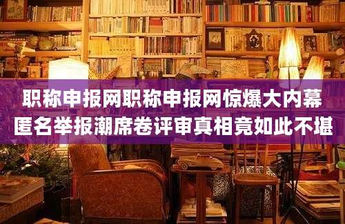 职称申报网职称申报网惊爆大内幕匿名举报潮席卷评审真相竟如此不堪