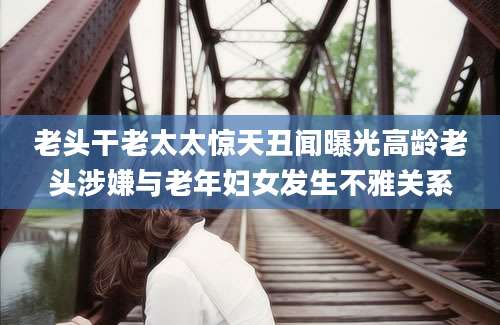 老头干老太太惊天丑闻曝光高龄老头涉嫌与老年妇女发生不雅关系