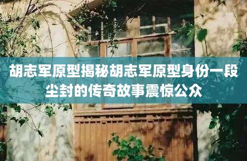 胡志军原型揭秘胡志军原型身份一段尘封的传奇故事震惊公众