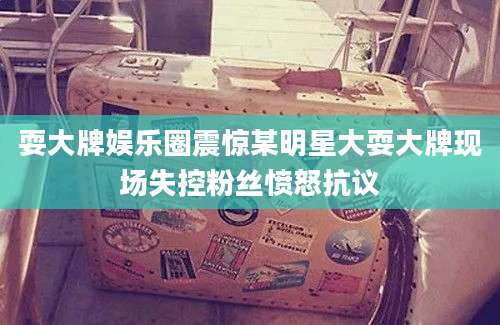耍大牌娱乐圈震惊某明星大耍大牌现场失控粉丝愤怒抗议