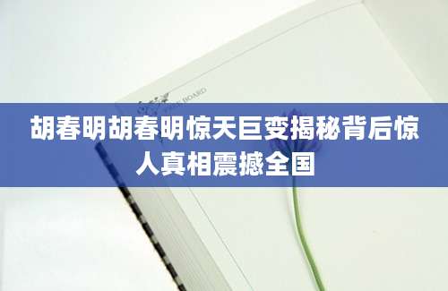 胡春明胡春明惊天巨变揭秘背后惊人真相震撼全国