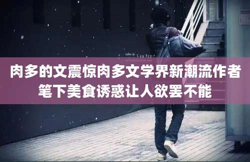 肉多的文震惊肉多文学界新潮流作者笔下美食诱惑让人欲罢不能