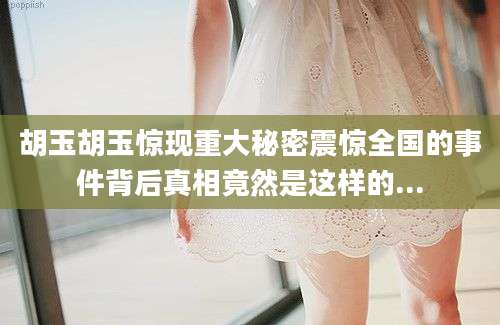 胡玉胡玉惊现重大秘密震惊全国的事件背后真相竟然是这样的...