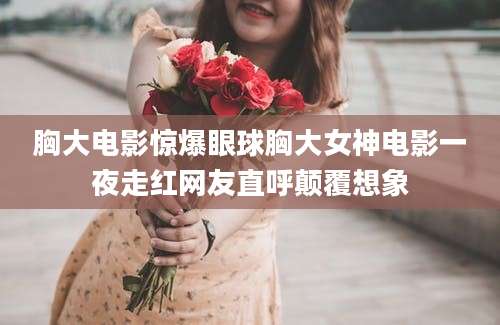 胸大电影惊爆眼球胸大女神电影一夜走红网友直呼颠覆想象