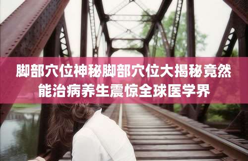 脚部穴位神秘脚部穴位大揭秘竟然能治病养生震惊全球医学界