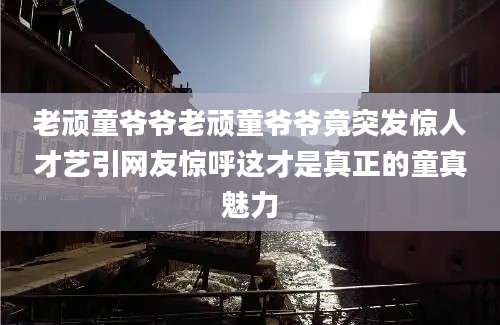 老顽童爷爷老顽童爷爷竟突发惊人才艺引网友惊呼这才是真正的童真魅力