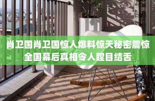 肖卫国肖卫国惊人爆料惊天秘密震惊全国幕后真相令人瞠目结舌